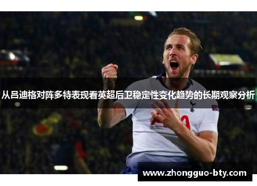 从吕迪格对阵多特表现看英超后卫稳定性变化趋势的长期观察分析