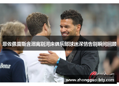 恩佐佩雷斯含泪离别河床俱乐部球迷深情告别瞬间回顾