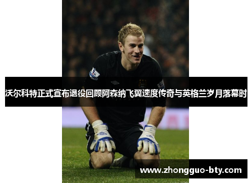 沃尔科特正式宣布退役回顾阿森纳飞翼速度传奇与英格兰岁月落幕时