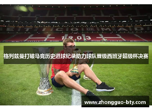 格列兹曼打破马竞历史进球纪录助力球队晋级西班牙超级杯决赛