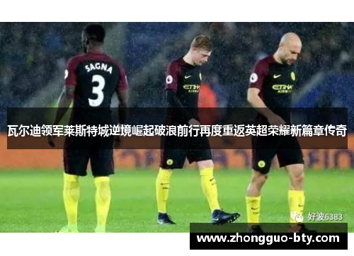 瓦尔迪领军莱斯特城逆境崛起破浪前行再度重返英超荣耀新篇章传奇 瓦尔迪领军莱斯特城逆境崛起破浪前行再度重返英超荣耀新篇章传奇
